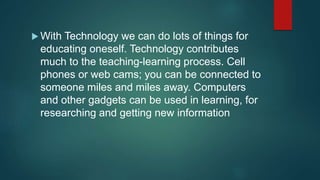  With Technology we can do lots of things for
educating oneself. Technology contributes
much to the teaching-learning process. Cell
phones or web cams; you can be connected to
someone miles and miles away. Computers
and other gadgets can be used in learning, for
researching and getting new information
 