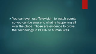  You can even use Television to watch events
so you can be aware to what is happening all
over the globe. Those are evidence to prove
that technology in BOON to human lives.
 
