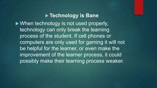  Technology is Bane
 When technology is not used properly,
technology can only break the learning
process of the student. If cell phones or
computers are only used for gaming it will not
be helpful for the learner, or even make the
improvement of the learner process, it could
possibly make their learning process weaker.
 