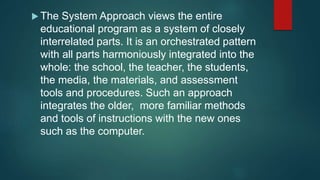 The System Approach views the entire
educational program as a system of closely
interrelated parts. It is an orchestrated pattern
with all parts harmoniously integrated into the
whole: the school, the teacher, the students,
the media, the materials, and assessment
tools and procedures. Such an approach
integrates the older, more familiar methods
and tools of instructions with the new ones
such as the computer.
 