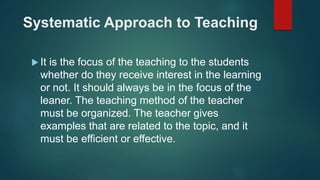 Systematic Approach to Teaching
 It is the focus of the teaching to the students
whether do they receive interest in the learning
or not. It should always be in the focus of the
leaner. The teaching method of the teacher
must be organized. The teacher gives
examples that are related to the topic, and it
must be efficient or effective.
 