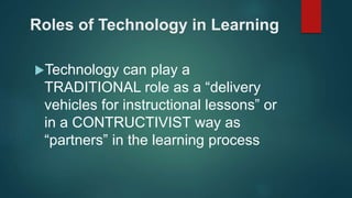 Roles of Technology in Learning
Technology can play a
TRADITIONAL role as a “delivery
vehicles for instructional lessons” or
in a CONTRUCTIVIST way as
“partners” in the learning process
 