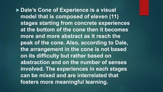  Dale’s Cone of Experience is a visual
model that is composed of eleven (11)
stages starting from concrete experiences
at the bottom of the cone then it becomes
more and more abstract as it reach the
peak of the cone. Also, according to Dale,
the arrangement in the cone is not based
on its difficulty but rather based on
abstraction and on the number of senses
involved. The experiences in each stages
can be mixed and are interrelated that
fosters more meaningful learning.
 