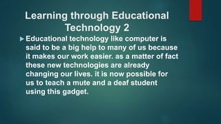 Learning through Educational
Technology 2
 Educational technology like computer is
said to be a big help to many of us because
it makes our work easier. as a matter of fact
these new technologies are already
changing our lives. it is now possible for
us to teach a mute and a deaf student
using this gadget.
 