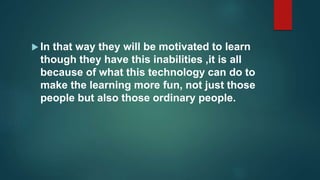  In that way they will be motivated to learn
though they have this inabilities ,it is all
because of what this technology can do to
make the learning more fun, not just those
people but also those ordinary people.
 