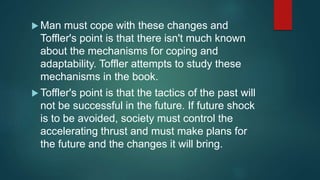  Man must cope with these changes and
Toffler's point is that there isn't much known
about the mechanisms for coping and
adaptability. Toffler attempts to study these
mechanisms in the book.
 Toffler's point is that the tactics of the past will
not be successful in the future. If future shock
is to be avoided, society must control the
accelerating thrust and must make plans for
the future and the changes it will bring.
 