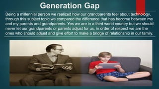 Generation Gap
Being a millennial person we realized how our grandparents feel about technology,
through this subject topic we compared the difference that has become between me
and my parents and grandparents. Yes we are in a third world country but we should
never let our grandparents or parents adjust for us, in order of respect we are the
ones who should adjust and give effort to make a bridge of relationship in our family.
 
