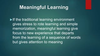 Meaningful Learning
If the traditional learning environment
gives stress to rote learning and simple
memorization, meaningful learning give
focus to new experience that departs
from the learning of a sequence of words
but gives attention to meaning
 