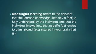  Meaningful learning refers to the concept
that the learned knowledge (lets say a fact) is
fully understood by the individual and that the
individual knows how that specific fact relates
to other stored facts (stored in your brain that
is).
 