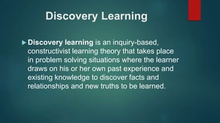 Discovery Learning
 Discovery learning is an inquiry-based,
constructivist learning theory that takes place
in problem solving situations where the learner
draws on his or her own past experience and
existing knowledge to discover facts and
relationships and new truths to be learned.
 