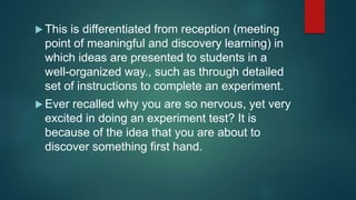  This is differentiated from reception (meeting
point of meaningful and discovery learning) in
which ideas are presented to students in a
well-organized way., such as through detailed
set of instructions to complete an experiment.
 Ever recalled why you are so nervous, yet very
excited in doing an experiment test? It is
because of the idea that you are about to
discover something first hand.
 
