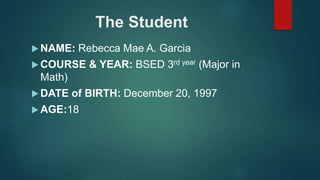 The Student
 NAME: Rebecca Mae A. Garcia
 COURSE & YEAR: BSED 3rd year (Major in
Math)
 DATE of BIRTH: December 20, 1997
 AGE:18
 