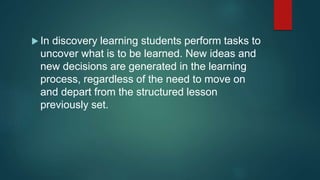  In discovery learning students perform tasks to
uncover what is to be learned. New ideas and
new decisions are generated in the learning
process, regardless of the need to move on
and depart from the structured lesson
previously set.
 