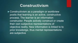 Constructivism
 Constructivism as a paradigm or worldview
posits that learning is an active, constructive
process. The learner is an information
constructor. People actively construct or create
their own subjective representations of
objective reality. New information is linked to to
prior knowledge, thus mental representations
are subjective
 