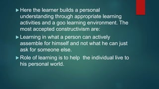  Here the learner builds a personal
understanding through appropriate learning
activities and a goo learning environment. The
most accepted constructivism are:
 Learning in what a person can actively
assemble for himself and not what he can just
ask for someone else.
 Role of learning is to help the individual live to
his personal world.
 