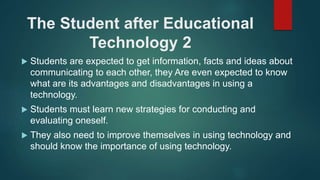 The Student after Educational
Technology 2
 Students are expected to get information, facts and ideas about
communicating to each other, they Are even expected to know
what are its advantages and disadvantages in using a
technology.
 Students must learn new strategies for conducting and
evaluating oneself.
 They also need to improve themselves in using technology and
should know the importance of using technology.
 