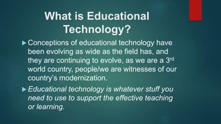 What is Educational
Technology?
 Conceptions of educational technology have
been evolving as wide as the field has, and
they are continuing to evolve, as we are a 3rd
world country, people/we are witnesses of our
country’s modernization.
 Educational technology is whatever stuff you
need to use to support the effective teaching
or learning.
 