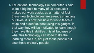  Educational technology like computer is said
to be a big help to many of us because it
makes our work easier. as a matter of fact
these new technologies are already changing
our lives. it is now possible for us to teach a
mute and a deaf student using this gadget. In
that way they will be motivated to learn though
they have this inabilities ,it is all because of
what this technology can do to make the
learning more fun, not just those people but
also those ordinary people.
 