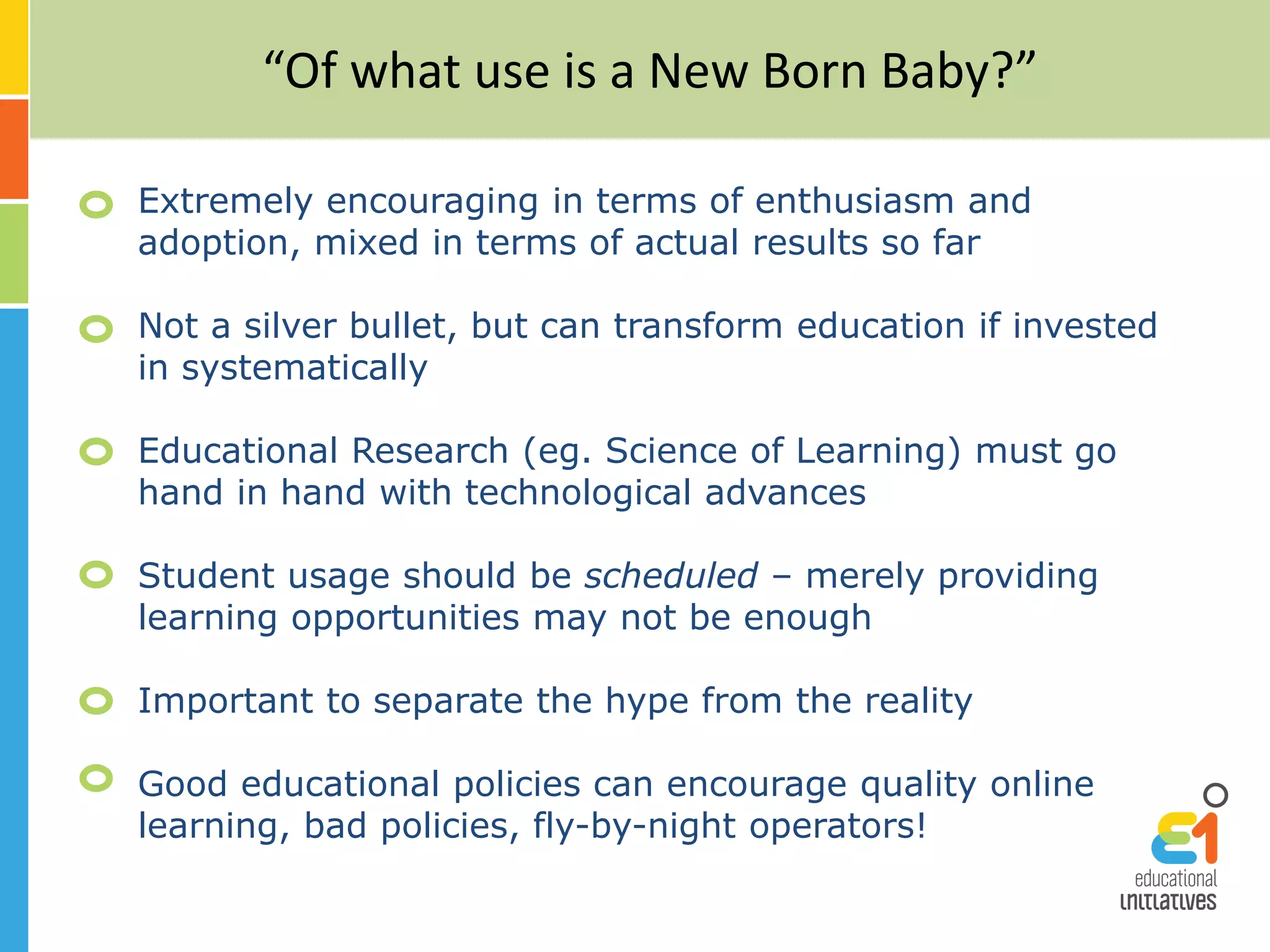 “Of what use is a New Born Baby?”
Extremely encouraging in terms of enthusiasm and
adoption, mixed in terms of actual results so far
Not a silver bullet, but can transform education if invested
in systematically
Educational Research (eg. Science of Learning) must go
hand in hand with technological advances
Student usage should be scheduled – merely providing
learning opportunities may not be enough
Important to separate the hype from the reality
Good educational policies can encourage quality online
learning, bad policies, fly-by-night operators!
 