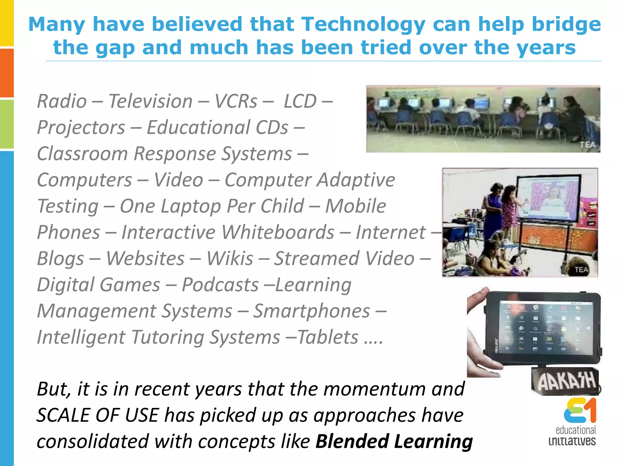Radio – Television – VCRs – LCD –
Projectors – Educational CDs –
Classroom Response Systems –
Computers – Video – Computer Adaptive
Testing – One Laptop Per Child – Mobile
Phones – Interactive Whiteboards – Internet –
Blogs – Websites – Wikis – Streamed Video –
Digital Games – Podcasts –Learning
Management Systems – Smartphones –
Intelligent Tutoring Systems –Tablets ….
Many have believed that Technology can help bridge
the gap and much has been tried over the years
But, it is in recent years that the momentum and
SCALE OF USE has picked up as approaches have
consolidated with concepts like Blended Learning
 
