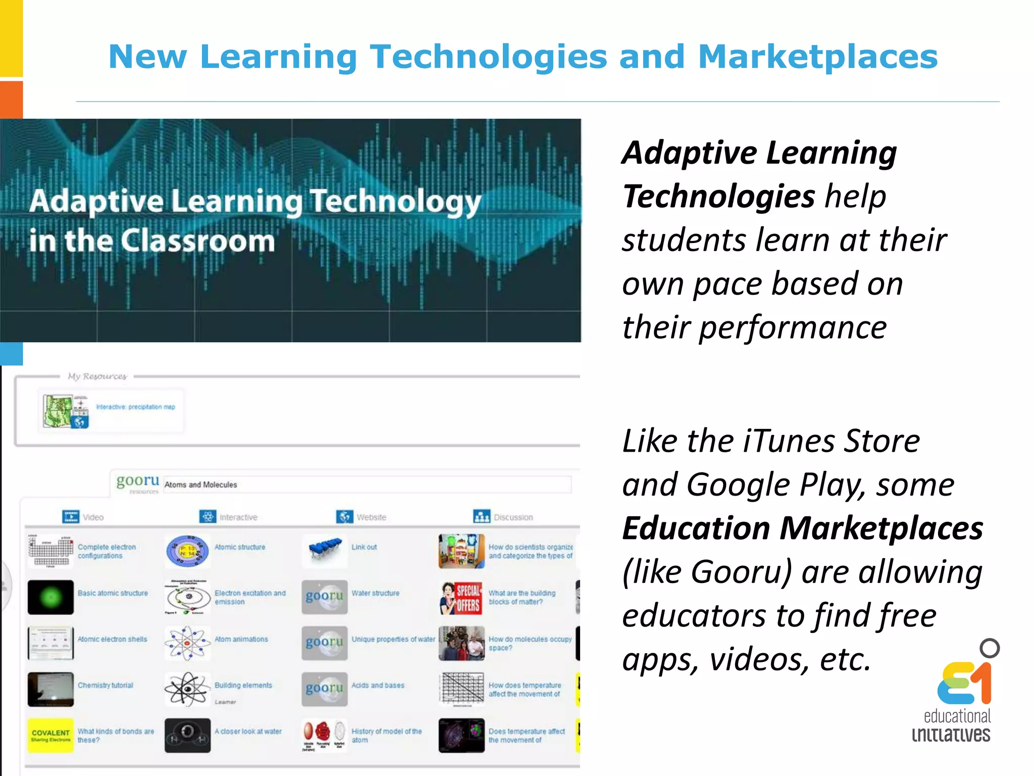 New Learning Technologies and Marketplaces
Adaptive Learning
Technologies help
students learn at their
own pace based on
their performance
Like the iTunes Store
and Google Play, some
Education Marketplaces
(like Gooru) are allowing
educators to find free
apps, videos, etc.
 