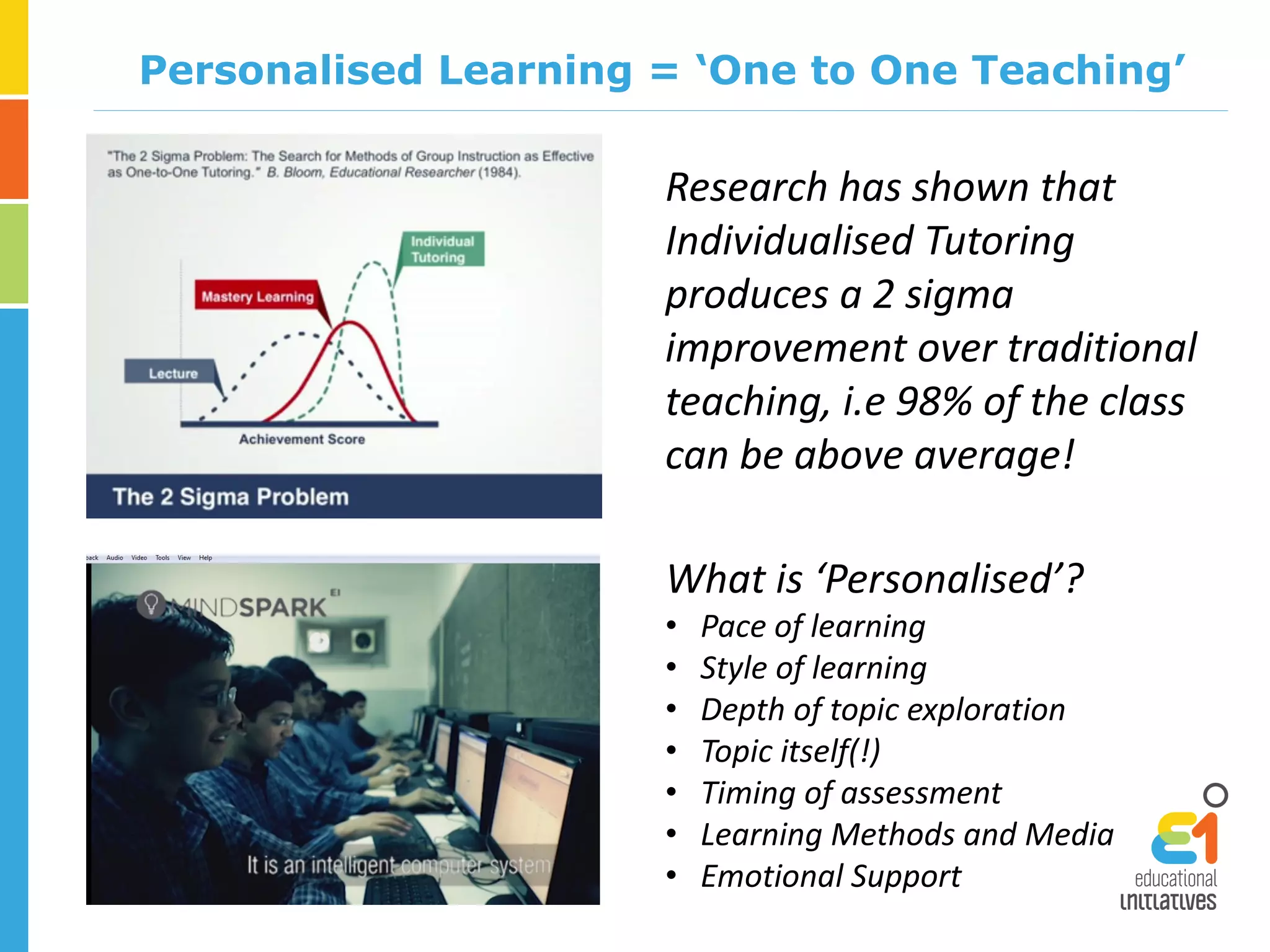 Personalised Learning = ‘One to One Teaching’
Research has shown that
Individualised Tutoring
produces a 2 sigma
improvement over traditional
teaching, i.e 98% of the class
can be above average!
What is ‘Personalised’?
• Pace of learning
• Style of learning
• Depth of topic exploration
• Topic itself(!)
• Timing of assessment
• Learning Methods and Media
• Emotional Support
 