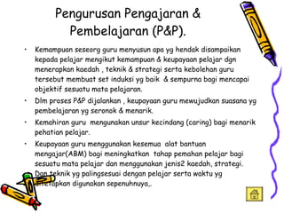 Pengurusan Pengajaran & Pembelajaran (P&P). Kemampuan seseorg guru menyusun apa yg hendak disampaikan  kepada pelajar mengikut kemampuan & keupayaan pelajar dgn menerapkan kaedah , teknik & strategi serta kebolehan guru tersebut membuat set induksi yg baik  & sempurna bagi mencapai objektif sesuatu mata pelajaran. Dlm proses P&P dijalankan , keupayaan guru mewujudkan suasana yg pembelajaran yg seronok & menarik. Kemahiran guru  mengunakan unsur kecindang (caring) bagi menarik pehatian pelajar. Keupayaan guru menggunakan kesemua  alat bantuan mengajar(ABM) bagi meningkatkan  tahap pemahan pelajar bagi sesuatu mata pelajar dan menggunakan jenis2 kaedah, strategi. Dan teknik yg palingsesuai dengan pelajar serta waktu yg ditetapkan digunakan sepenuhnuya,. 
