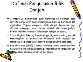 Definisi Pengurusan Bilik Darjah. 1 proses yg memerlukan guru mengurus bilik darjah agar aktiviti  pengajaran dan pembelajaran (P&P) yg berkesan dpt dijalankan. Tujuan mengurus bilik darjah termasuk juga aktiviti mengajar reka letak fizikal dan mewujudkan komunikasi dan interaksi dikalangan pelajar dan guru. 1 set tingkah laku yg kompleks yg digunakan olh guru utk menentapkan & memastikan keadaan2 bilik darjah dpt membawa ke pencapaian objektif pengajaran yg berkesan. Lee shok mee (1995) – semua tindakan  guru mengendalikan kelas spy mewujudkan suasana persekitaran yg tersususn utk memgalakan pembelajarnan yg berkesan. 