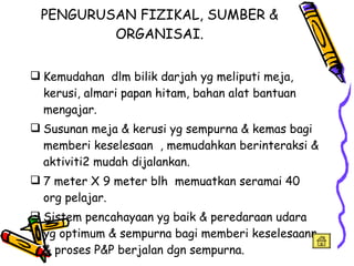 PENGURUSAN FIZIKAL, SUMBER & ORGANISAI. Kemudahan  dlm bilik darjah yg meliputi meja, kerusi, almari papan hitam, bahan alat bantuan mengajar. Susunan meja & kerusi yg sempurna & kemas bagi memberi keselesaan  , memudahkan berinteraksi & aktiviti2 mudah dijalankan. 7 meter X 9 meter blh  memuatkan seramai 40 org pelajar. Sistem pencahayaan yg baik & peredaraan udara yg optimum & sempurna bagi memberi keselesaann & proses P&P berjalan dgn sempurna. 
