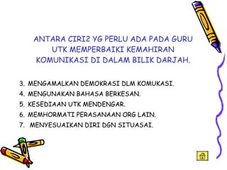 ANTARA CIRI2 YG PERLU ADA PADA GURU UTK MEMPERBAIKI KEMAHIRAN KOMUNIKASI DI DALAM BILIK DARJAH. MENGAMALKAN DEMOKRASI DLM KOMUKASI. MENGUNAKAN BAHASA BERKESAN. KESEDIAAN UTK MENDENGAR. MEMHORMATI PERASANAAN ORG LAIN. MENYESUAIKAN DIRI DGN SITUASAI. 