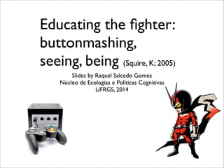 Educating the ﬁghter:
buttonmashing,
seeing, being (Squire, K; 2005)
Slides by Raquel Salcedo Gomes
Núcleo de Ecologias e Políticas Cognitivas
UFRGS, 2014
 