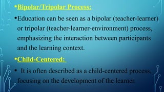 •Bipolar/Tripolar Process:
•Education can be seen as a bipolar (teacher-learner)
or tripolar (teacher-learner-environment) process,
emphasizing the interaction between participants
and the learning context.
•Child-Centered:
• It is often described as a child-centered process,
focusing on the development of the learner.
 