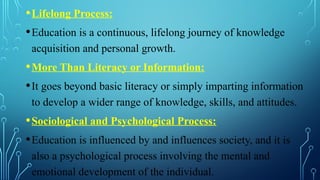 •Lifelong Process:
•Education is a continuous, lifelong journey of knowledge
acquisition and personal growth.
•More Than Literacy or Information:
•It goes beyond basic literacy or simply imparting information
to develop a wider range of knowledge, skills, and attitudes.
•Sociological and Psychological Process:
•Education is influenced by and influences society, and it is
also a psychological process involving the mental and
emotional development of the individual.
 