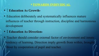 •
•TOWARDS INDIVIDUAL
•  Education As Growth-
• Education deliberately and systematically influences mature
influences of teacher through instruction, discipline and harmonious
development
•  Education As Direction-
• Teacher should consider external factor of environment and innate
tendency of learning. Direction imply growth from within, brought
about by cooperation of pupil and teacher.
 