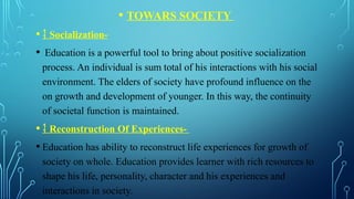 • TOWARS SOCIETY
•  Socialization-
• Education is a powerful tool to bring about positive socialization
process. An individual is sum total of his interactions with his social
environment. The elders of society have profound influence on the
on growth and development of younger. In this way, the continuity
of societal function is maintained.
•  Reconstruction Of Experiences-
• Education has ability to reconstruct life experiences for growth of
society on whole. Education provides learner with rich resources to
shape his life, personality, character and his experiences and
interactions in society.
 