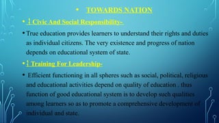 • TOWARDS NATION
•  Civic And Social Responsibility-
•True education provides learners to understand their rights and duties
as individual citizens. The very existence and progress of nation
depends on educational system of state.
• Training For Leadership-
• Efficient functioning in all spheres such as social, political, religious
and educational activities depend on quality of education . thus
function of good educational system is to develop such qualities
among learners so as to promote a comprehensive development of
individual and state.
 