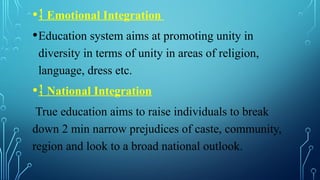 • Emotional Integration
•Education system aims at promoting unity in
diversity in terms of unity in areas of religion,
language, dress etc.
• National Integration
True education aims to raise individuals to break
down 2 min narrow prejudices of caste, community,
region and look to a broad national outlook.
 