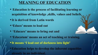 MEANING OF EDUCATION
• Education is the process of facilitating learning or
acquisition of knowledge ,skills, values and beliefs
•It is derived from Latin words
•‘Educo’ means to lead out
• ‘Educare’ means to bring out and
•‘Educatum’ means an act of teaching or training.
•It means ‘I lead out of darkness into light’
•Education helps to develop the inherent capacities
already in an individual.
 