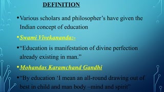 DEFINITION
•Various scholars and philosopher’s have given the
Indian concept of education
•Swami Vivekananda:-
•“Education is manifestation of divine perfection
already existing in man.”
•Mohandas Karamchand Gandhi
•“By education ‘I mean an all-round drawing out of
best in child and man body –mind and spirit”
 