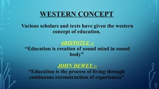 WESTERN CONCEPT
Various scholars and texts have given the western
concept of education.
ARISTOTLE :-
“Education is creation of sound mind in sound
body”
JOHN DEWEY :-
“Education is the process of living through
continuous reconstruction of experiences”
 