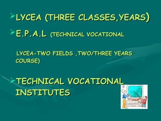 LYCEA (THREE CLASSES,YEARS)

E.P.A.L   (TECHNICAL VOCATIONAL


 LYCEA-TWO FIELDS ,TWO/THREE YEARS
 COURSE)


TECHNICAL VOCATIONAL
 INSTITUTES
 