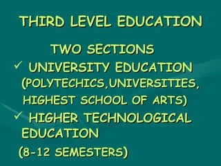 THIRD LEVEL EDUCATION

      TWO SECTIONS
 UNIVERSITY EDUCATION
 (POLYTECHICS,UNIVERSITIES,
 HIGHEST SCHOOL OF ARTS)
 HIGHER TECHNOLOGICAL
  EDUCATION
 (8-12 SEMESTERS)
 