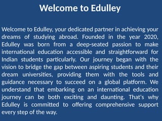 Welcome to Edulley
Welcome to Edulley, your dedicated partner in achieving your
dreams of studying abroad. Founded in the year 2020,
Edulley was born from a deep-seated passion to make
international education accessible and straightforward for
Indian students particularly. Our journey began with the
vision to bridge the gap between aspiring students and their
dream universities, providing them with the tools and
guidance necessary to succeed on a global platform. We
understand that embarking on an international education
journey can be both exciting and daunting. That's why
Edulley is committed to offering comprehensive support
every step of the way.
 