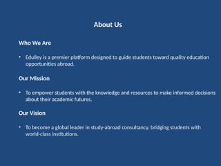 About Us
Who We Are
• Edulley is a premier platform designed to guide students toward quality education
opportunities abroad.
Our Mission
• To empower students with the knowledge and resources to make informed decisions
about their academic futures.
Our Vision
• To become a global leader in study-abroad consultancy, bridging students with
world-class institutions.
 