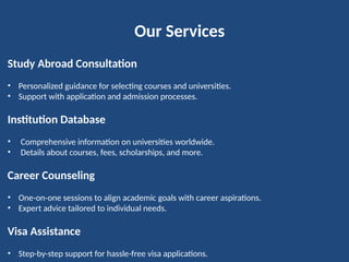 Our Services
Study Abroad Consultation
• Personalized guidance for selecting courses and universities.
• Support with application and admission processes.
Institution Database
• Comprehensive information on universities worldwide.
• Details about courses, fees, scholarships, and more.
Career Counseling
• One-on-one sessions to align academic goals with career aspirations.
• Expert advice tailored to individual needs.
Visa Assistance
• Step-by-step support for hassle-free visa applications.
 