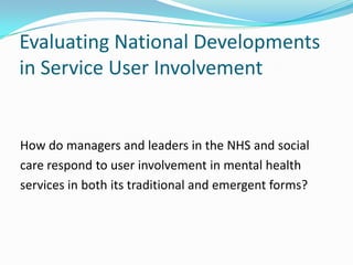 Evaluating National Developments
in Service User Involvement


How do managers and leaders in the NHS and social
care respond to user involvement in mental health
services in both its traditional and emergent forms?
 