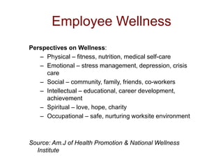 Employee Wellness
Perspectives on Wellness:
– Physical – fitness, nutrition, medical self-care
– Emotional – stress management, depression, crisis
care
– Social – community, family, friends, co-workers
– Intellectual – educational, career development,
achievement
– Spiritual – love, hope, charity
– Occupational – safe, nurturing worksite environment
Source: Am.J of Health Promotion & National Wellness
Institute
 