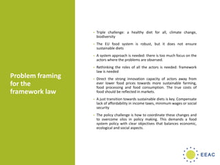 Problem framing
for the
framework law
• Triple challenge: a healthy diet for all, climate change,
biodiversity
• The EU food system is robust, but it does not ensure
sustainable diets
• A system approach is needed: there is too much focus on the
actors where the problems are observed.
• Rethinking the roles of all the actors is needed: framework
law is needed
• Direct the strong innovation capacity of actors away from
ever lower food prices towards more sustainable farming,
food processing and food consumption. The true costs of
food should be reflected in markets.
• A just transition towards sustainable diets is key. Compensate
lack of affordability in income taxes, minimum wages or social
security
• The policy challenge is how to coordinate these changes and
to overcome silos in policy making. This demands a food
system policy with clear objectives that balances economic,
ecological and social aspects.
 