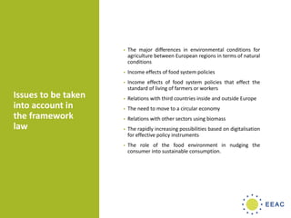 Issues to be taken
into account in
the framework
law
• The major differences in environmental conditions for
agriculture between European regions in terms of natural
conditions
• Income effects of food system policies
• Income effects of food system policies that effect the
standard of living of farmers or workers
• Relations with third countries inside and outside Europe
• The need to move to a circular economy
• Relations with other sectors using biomass
• The rapidly increasing possibilities based on digitalisation
for effective policy instruments
• The role of the food environment in nudging the
consumer into sustainable consumption.
 