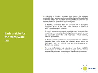 Basic article for
the framework
law
• To guarantee a resilient European food system that ensures
sustainable diets with low environmental and ethical impacts that
contribute to food and nutrition security and to a healthy life for
present and future generations by enabling that:
1. 1. healthy, sustainable diets are available for all European
consumers at prices that reflect their true cost in coherence
with ‘the polluter pays’ principle.
2. 2. food is produced in adequate quantities, with processes that
result in environmental and ethical performance that is as best
as reasonably achievable and regenerate climate-resilient,
healthy agro-systems.
3. 3. the food system works as inclusively as possible and relations
between food chain actors are balanced which results in
livelihoods with fair incomes and working conditions for
farmers and workers.
4. 4. new technologies are developed and best available
technologies in relation to climate change and eco-system
services are promoted, respecting the pre-cautionary principle.
 